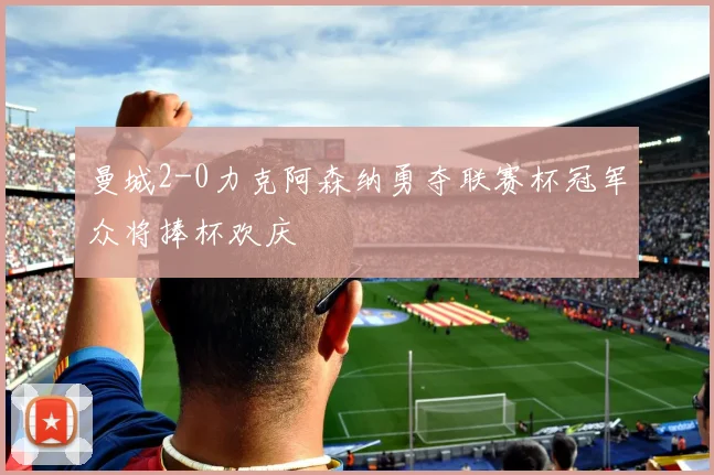 曼城2-0力克阿森纳勇夺联赛杯冠军众将捧杯欢庆