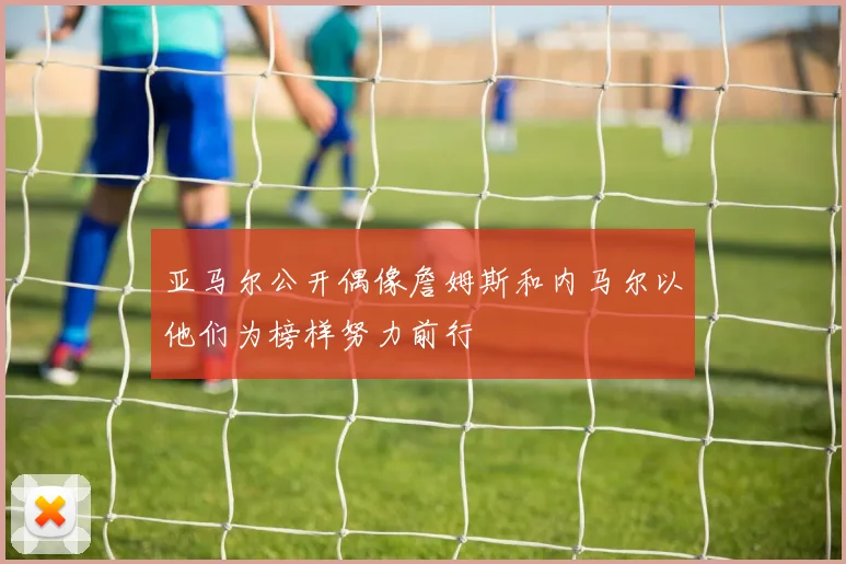 亚马尔公开偶像詹姆斯和内马尔以他们为榜样努力前行