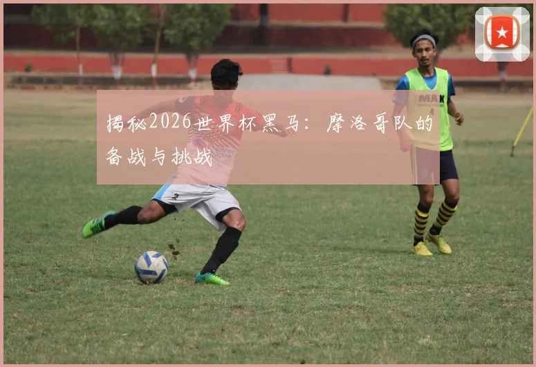 揭秘2026世界杯黑马:摩洛哥队的备战与挑战